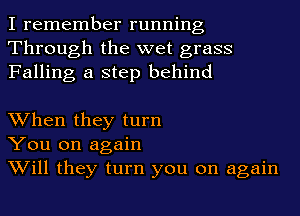 I remember running
Through the wet grass
Falling a step behind

When they turn
You on again
Will they turn you on again