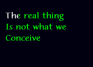 The real thing
Is not what we

Conceive