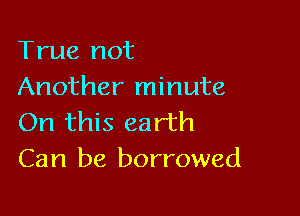 True not
Another minute

On this earth
Can be borrowed