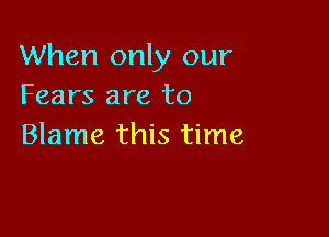 When only our
Fears are to

Blame this time