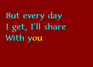 But every day
I get, I'll share

With you