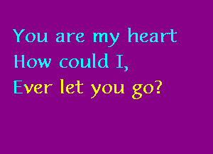 You are my heart
How could I,

Ever let you go?