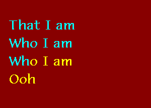 That I am
Who I am

Who I am
Ooh