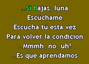 ..Si bajas, luna
Escdchame
Escucha tL'I esta vez
Para volver la condicic'm
..Mmmh, no, uh!
..Es que aprendamos