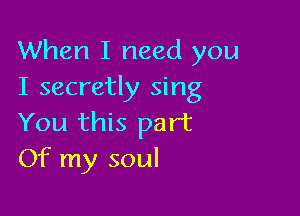 When I need you
I secretly sing

You this part
Of my soul