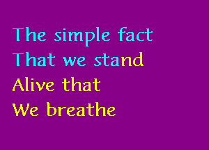 The simple fact
That we stand

Alive that
We breathe