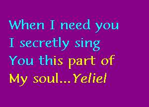 When I need you
I secretly sing

You this part of
My soul...Yeh'eI