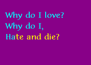Why do I love?
Why do I,

Hate and die?