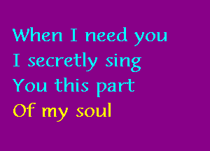 When I need you
I secretly sing

You this part
Of my soul