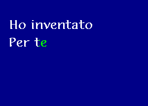 Ho inventato
Per te