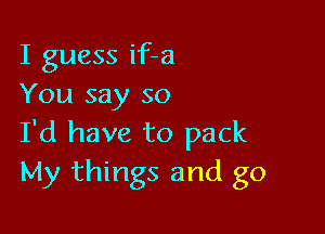 I guess if-a
You say so

I'd have to pack
My things and go