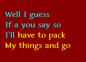 Well I guess
If-a you say so

I'll have to pack
My things and go