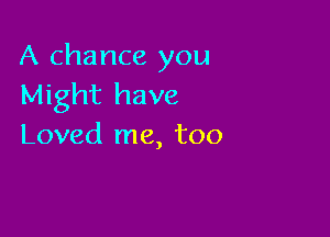 A chance you
Might have

Loved me, too