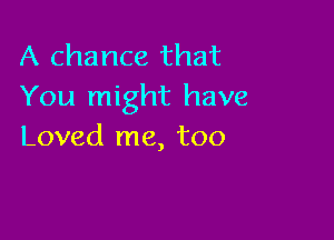 A chance that
You might have

Loved me, too