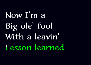 Now I'm a
Big ole' fool

With a leavin'
Lesson learned