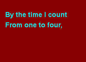 By the time I count
From one to four,