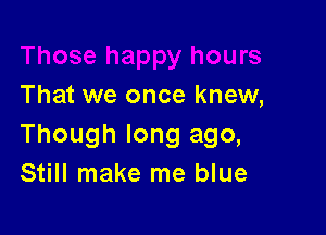 That we once knew,

Though long ago,
Still make me blue