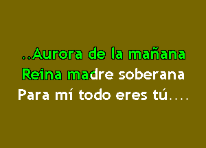 ..Aurora de la mariana

Reina madre soberana
Para mi todo eres ta...