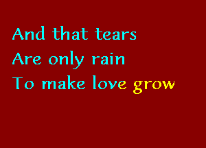 And that tears
Are only rain

To make love grow