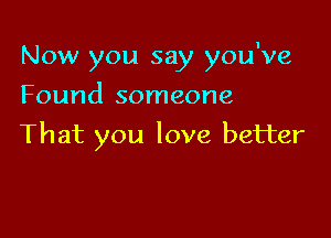 Now you say you've
Found someone

That you love better