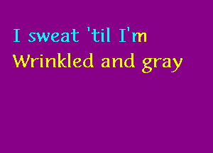 I sweat 'til I'm
Wrinkled and gray