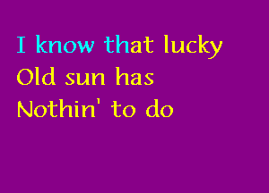 I know that lucky
Old sun has

Nothin' to do