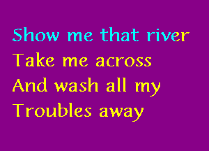 Show me that river
Take me across

And wash all my
Troubles away