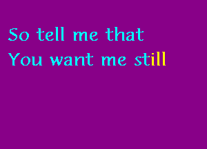 So tell me that
You want me still