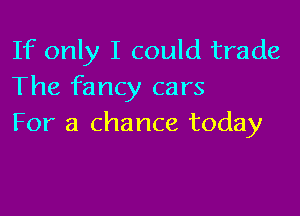 If only I could trade
The fancy cars

For a chance today