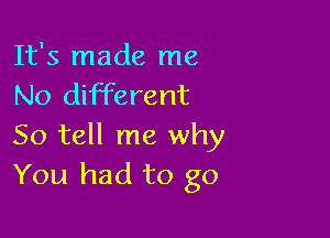It's made me
No different

So tell me why
You had to go