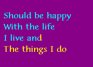Should be happy
With the life

I live and
The things I do