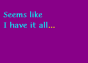 Seems like
I have it all...