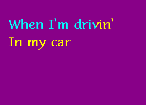 When I'm drivin'
In my car
