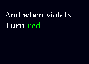 And when violets
Turn red
