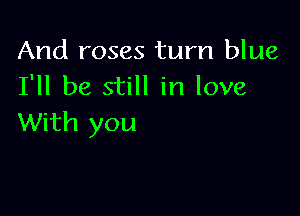 And roses turn blue
I'll be still in love

With you
