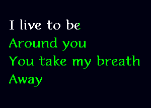 I live to be
Around you

You take my breath
Away