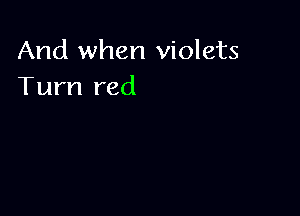 And when violets
Turn red