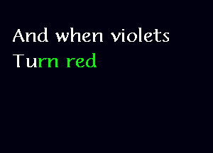 And when violets
Turn red