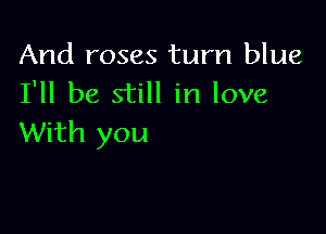 And roses turn blue
I'll be still in love

With you