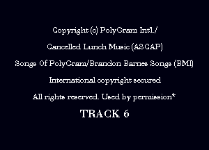 Copyright (c) PolyGram Infill
Cancelled Lunch Music (AS CAP)
Songs Of PolyGramJBrandon Barnes Songs (EMU
Inmn'onsl copyright Bocuxcd
All rights named. Used by pmnisbion
TRACK 6