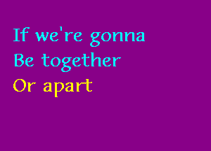 If we're gonna
Be together

Or apart