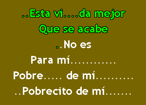 ..Esta vi....da mejor
Que se acabe
..No es

Para mi ............
Pobre ..... de mi ..........
..Pobrecito de mi .......