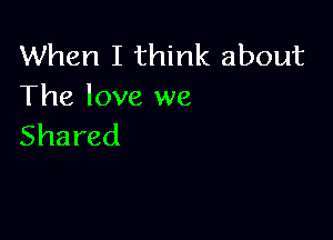 When I think about
The love we

Shared