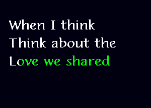 When I think
Think about the

Love we shared