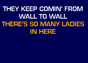 THEY KEEP COMIM FROM
WALL T0 WALL
THERE'S SO MANY LADIES
IN HERE