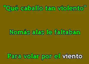 Quci caballo tan violento

Nomcis alas le faltaban

Para volar por el viento