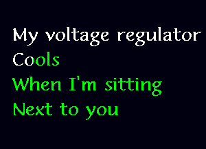 My voltage regulator
Cools

When I'm sitting
Next to you