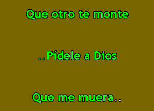 Que otro te monte

..Pidele a Dios

Que me muera..