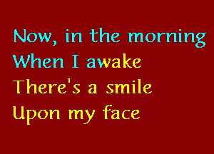 Now, in the morning
When I awake

There's a smile
Upon my face