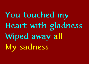You touched my
Heart with gladness

Wiped away all
My sadness